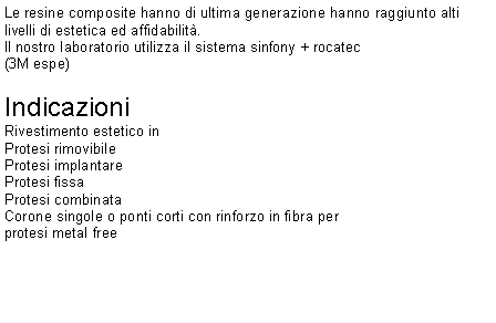 Casella di testo: Le resine composite hanno di ultima generazione hanno raggiunto alti livelli di estetica ed affidabilità.Il nostro laboratorio utilizza il sistema sinfony + rocatec(3M espe)Indicazioni Rivestimento estetico in Protesi rimovibile Protesi implantare Protesi fissa Protesi combinataCorone singole o ponti corti con rinforzo in fibra per protesi metal free